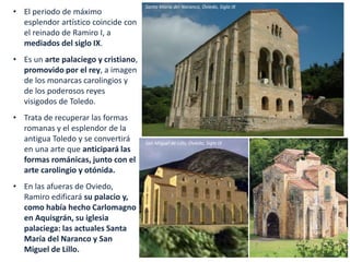 • El periodo de máximo
esplendor artístico coincide con
el reinado de Ramiro I, a
mediados del siglo IX.
• Es un arte palaciego y cristiano,
promovido por el rey, a imagen
de los monarcas carolingios y
de los poderosos reyes
visigodos de Toledo.
• Trata de recuperar las formas
romanas y el esplendor de la
antigua Toledo y se convertirá
en una arte que anticipará las
formas románicas, junto con el
arte carolingio y otónida.
• En las afueras de Oviedo,
Ramiro edificará su palacio y,
como había hecho Carlomagno
en Aquisgrán, su iglesia
palaciega: las actuales Santa
María del Naranco y San
Miguel de Lillo.
Santa María del Naranco, Oviedo, Siglo IX
San Miguel de Lillo, Oviedo, Siglo IX
 