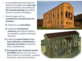 • La actual iglesia de Santa María del
Naranco fue erigida como aula regia
(sala de reuniones y de audiencias)
del conjunto palaciego que edificó,
como los monarcas carolingios.
• Muestra algunas de las
características más típicas del arte
asturiano:
 Tendencia a la verticalidad.
 Empleo de contrafuertes
exteriores para reforzar edificios
tan elevados y sujetar las bóvedas
interiores.
Santa María del Naranco, Oviedo, Siglo IX
 Empleo de material pobre en los
muros (sillarejo o mampostería) y
reforzado con sillería en esquinas,
arcos y contrafuertes.
 Preocupación por el aspecto exterior
del edificio: galerías con arcos de los
lados menores y en las bandas y arquillos
decorativos, ritmo de contrafuertes….
 