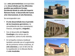 Los artes prerrománicos corresponden
a los desarrollados por los diferentes
pueblos que poblaron Europa
Occidental desde la caída del Imperio
Romano hasta el desarrollo del nuevo
arte internacional, el arte Románico.
Se corresponden con:
• El arte desarrollado tras el periodo
de las invasiones germánica y la
consolidación de esas monarquías:
francos, ostrogodos, visigodos…
• Con el desarrollo del Imperio
Carolingio y los reinos que le
sucedieron, como el arte otónida.
• En la España cristiana medieval
también coincide con el surgimiento
de los primeros reinos cristianos, el
arte asturiano, y con el del arte de
la repoblación en la Meseta Norte,
el arte mozárabe.
Arte visigodo. Siglo VII
Arte Asturiano. Siglo IX
Arte mozárabe. Siglo X
 