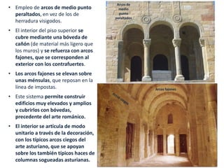 • Empleo de arcos de medio punto
peraltados, en vez de los de
herradura visigodos.
• El interior del piso superior se
cubre mediante una bóveda de
cañón (de material más ligero que
los muros) y se refuerza con arcos
fajones, que se corresponden al
exterior con los contrafuertes.
• Los arcos fajones se elevan sobre
unas ménsulas, que reposan en la
línea de impostas.
• Este sistema permite construir
edificios muy elevados y amplios
y cubrirlos con bóvedas,
precedente del arte románico.
• El interior se articula de modo
unitario a través de la decoración,
con los típicos arcos ciegos del
arte asturiano, que se apoyan
sobre los también típicos haces de
columnas sogueadas asturianas.
Arcos de
medio
punto
peraltados
Arcos fajones
 