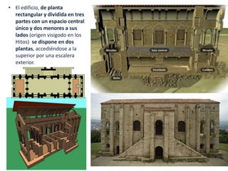 • El edificio, de planta
rectangular y dividida en tres
partes con un espacio central
único y dos menores a sus
lados (origen visigodo en los
Hitos) se dispone en dos
plantas, accediéndose a la
superior por una escalera
exterior.
 