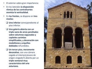 • El exterior cobra gran importancia:
• En los laterales la disposición
rítmica de los contrafuertes
acentúa la verticalidad.
• En los frentes, se dispone en tres
niveles:
 Uno inferior correspondiente al
piso inferior.
 Una galería abierta con un
triple vano de arcos peraltados
sobre columnas sogueadas y
capiteles corintios
simplificados, y decoración con
medallones y arquillos
doblados rehundidos.
 Un tercer piso, meramente
decorativo, con una cámara
cegada al interior(¿tesoro de
origen visigodo?) abierta por un
triple ventanal muy
característico del arte
asturiano.
 
