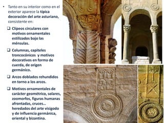 • Tanto en su interior como en el
exterior aparece la típica
decoración del arte asturiano,
consistente en:
 Clípeos circulares con
motivos ornamentales
estilizados bajo las
ménsulas.
 Columnas, capiteles
troncocónicos y motivos
decorativos en forma de
cuerda, de origen
germánico.
 Arcos doblados rehundidos
en torno a los arcos.
 Motivos ornamentales de
carácter geométrico, solares,
zoomorfos, figuras humanas
afrontadas, cruces…
heredados del arte visigodo
y de influencia germánica,
oriental y bizantina.
 