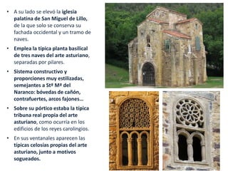 • A su lado se elevó la iglesia
palatina de San Miguel de Lillo,
de la que solo se conserva su
fachada occidental y un tramo de
naves.
• Emplea la típica planta basilical
de tres naves del arte asturiano,
separadas por pilares.
• Sistema constructivo y
proporciones muy estilizadas,
semejantes a Stª Mª del
Naranco: bóvedas de cañón,
contrafuertes, arcos fajones…
• Sobre su pórtico estaba la típica
tribuna real propia del arte
asturiano, como ocurría en los
edificios de los reyes carolingios.
• En sus ventanales aparecen las
típicas celosías propias del arte
asturiano, junto a motivos
sogueados.
 
