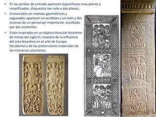 • Enmarcados en motivos geométricos y
sogueados aparecen un acróbata y un león y dos
escenas de un personaje importante, escoltado
por dos asistentes.
• Están inspiradas en un díptico consular bizantino
de inicios del siglo VI, muestra de la influencia
del arte bizantino en el arte de Europa
Occidental y de las pretensiones imperiales de
los monarcas asturianos.
• En las jambas de entrada aparecen bajorelieves muy planos y
simplificados, dispuestos tan solo a dos planos.
 