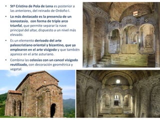 • Stª Cristina de Pola de Lena es posterior a
las anteriores, del reinado de Ordoño I.
• Lo más destacado es la presencia de un
iconostasio, con forma de triple arco
triunfal, que permite separar la nave
principal del altar, dispuesto a un nivel más
elevado.
• Es un elemento derivado del arte
paleocristiano oriental y bizantino, que ya
emplearon en el arte visigodo y que también
aparece en el arte asturiano.
• Combina las celosías con un cancel visigodo
reutilizado, con decoración geométrica y
vegetal.
 