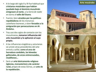 • A lo largo del siglo X y XI fue habitual que
cristianos mozárabes que habían
quedado bajo el dominio musulmán
emigrasen al norte, a la tierra de nadie
en torno al valle del Duero.
• Fueron, bien atraídos por las políticas
repobladoras de los monarcas
castellano-leoneses, o bien forzados a la
emigración por persecuciones en Al-
Ándalus.
• Tras casi dos siglos de contacto con los
musulmanes, tomaron influencias del
arte musulmán y lo aplicaron al suyo
propio.
• A las influencias visigóticas y asturianas
se unirán otras procedentes del arte
emiral y califal, como el arco de
herradura cordobés, las bóvedas
gallonadas, de arcos entrecruzados,
modillones…
• Será un arte básicamente religioso
(iglesias, monasterios) y de carácter
rural, propio de estas tierras, un arte de
la repoblación.
Arte mozárabe
San Miguel de Escalada, León, S. X
 