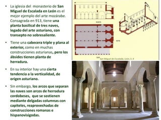 • La iglesia del monasterio de San
Miguel de Escalada en León es el
mejor ejemplo del arte mozárabe.
Consagrada en 913, tiene una
planta basilical de tres naves,
legado del arte asturiano, con
transepto no sobresaliente.
• Tiene una cabecera triple y plana al
exterior, como en muchas
construcciones asturianas, pero los
ábsides tienen planta de
herradura.
• En su interior hay una cierta
tendencia a la verticalidad, de
origen asturiano.
• Sin embargo, los arcos que separan
las naves son arcos de herradura
cordobeses, que se sostienen
mediante delgadas columnas con
capiteles, reaprovechadas de
construcciones romanas e
hispanovisigodas.
San Miguel de Escalada, León, S. X
 