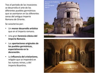 Tras el periodo de las invasiones
se desarrolla el arte de los
diferentes pueblos germánicos
que se asentaron en las diferentes
zonas del antiguo Imperio
Romano de Oriente.
Se caracteriza por:
• Un menor desarrollo artístico
que en el Imperio romano.
• Una gran herencia clásica del
Imperio Romano.
• Las aportaciones originales de
los pueblos germánicos,
especialmente en la
decoración.
• La influencia del cristianismo,
religión que se impondrá en
los nuevos reinos, y del
Imperio Bizantino.
Mausoleo de Teodorico.
Rávena.
Arte Ostrogodo.
Siglo VI
Cripta de San Lorenzo de
Grenoble. Siglo VI. Arte
merovingio
 