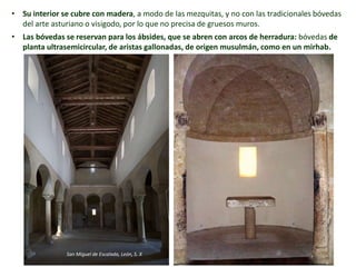 • Su interior se cubre con madera, a modo de las mezquitas, y no con las tradicionales bóvedas
del arte asturiano o visigodo, por lo que no precisa de gruesos muros.
• Las bóvedas se reservan para los ábsides, que se abren con arcos de herradura: bóvedas de
planta ultrasemicircular, de aristas gallonadas, de origen musulmán, como en un mirhab.
San Miguel de Escalada, León, S. X
 