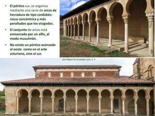 • El pórtico sur, se organiza
mediante una serie de arcos de
herradura de tipo cordobés:
rosca concéntrica y más
peraltados que los visigodos.
• El conjunto de arcos está
enmarcado por un alfiz, al
modo musulmán.
• No existe un pórtico avanzado
al oeste como en el arte
asturiano, sino al sur.
San Miguel de Escalada, León, S. X
 