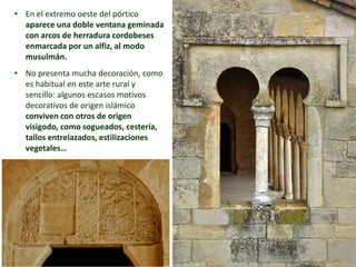 • En el extremo oeste del pórtico
aparece una doble ventana geminada
con arcos de herradura cordobeses
enmarcada por un alfiz, al modo
musulmán.
• No presenta mucha decoración, como
es habitual en este arte rural y
sencillo: algunos escasos motivos
decorativos de origen islámico
conviven con otros de origen
visigodo, como sogueados, cestería,
tallos entrelazados, estilizaciones
vegetales…
San Miguel de Escalada, León, S. X
 