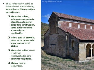 • En su construcción, como es
habitual en el arte mozárabe,
se emplearon diferentes tipos
de materiales:
 Materiales pobres,
incluso de mampostería
y ladrillo, en la mayor
parte de la construcción,
como es típico de este
arte rural y de
repoblación.
 Sillería para las esquinas,
zonas estructurales más
importantes y en el
pórtico.
 Materiales nobles, como
el mármol,
reaprovechados para
columnas y capiteles.
 Madera para las
techumbres.
San Miguel de Escalada, León, S. X
 