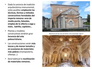 • Dada la carencia de tradición
arquitectónica monumental,
estos pueblos emplearán las
técnicas, formas y métodos
constructivos heredados del
imperio romano: arco de
medio punto, bóvedas,
empleo de la sillería a soga y
tizón, ladrillo, capiteles…
• Plantas y modelos
constructivos tendrán gran
herencia del arte
paleocristiano,
• Las construcciones serán más
toscas y de menor tamaño y
en ocasiones de materiales
más pobres (mampostería,
sillarejo…)
• Será habitual la reutilización
de materiales romanos.
Baptisterio de San Juan de Poitiers. Arte merovingio. Siglo VI
 