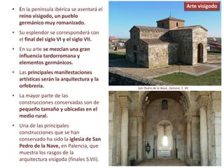 • En la península ibérica se asentará el
reino visigodo, un pueblo
germánico muy romanizado.
• Su esplendor se corresponderá con
el final del siglo VI y el siglo VII.
• En su arte se mezclan una gran
influencia tardorromana y
elementos germánicos.
• Las principales manifestaciones
artísticas serán la arquitectura y la
orfebrería.
• La mayor parte de las
construcciones conservadas son de
pequeño tamaño y ubicadas en el
medio rural.
• Una de las principales
construcciones que se han
conservado ha sido la iglesia de San
Pedro de la Nave, en Palencia, que
muestra los rasgos de la
arquitectura visigoda (finales S.VII).
San Pedro de la Nave, Zamora, S. VII
Arte visigodo
 