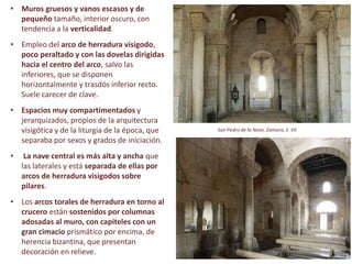 • Muros gruesos y vanos escasos y de
pequeño tamaño, interior oscuro, con
tendencia a la verticalidad.
• Empleo del arco de herradura visigodo,
poco peraltado y con las dovelas dirigidas
hacia el centro del arco, salvo las
inferiores, que se disponen
horizontalmente y trasdós inferior recto.
Suele carecer de clave.
• Espacios muy compartimentados y
jerarquizados, propios de la arquitectura
visigótica y de la liturgia de la época, que
separaba por sexos y grados de iniciación.
• La nave central es más alta y ancha que
las laterales y está separada de ellas por
arcos de herradura visigodos sobre
pilares.
• Los arcos torales de herradura en torno al
crucero están sostenidos por columnas
adosadas al muro, con capiteles con un
gran cimacio prismático por encima, de
herencia bizantina, que presentan
decoración en relieve.
San Pedro de la Nave, Zamora, S. VII
 
