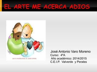 EL ARTE ME ACERCA ADIOS
José Antonio Varo Moreno
Curso: 4ºA
Año académico: 2014/2015
C.E.I.P. Valverde y Perales
 