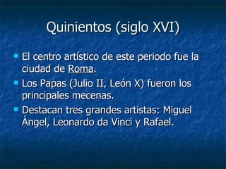 Quinientos (siglo XVI) El centro artístico de este periodo fue la ciudad de  Roma . Los Papas (Julio II, León X) fueron los principales mecenas. Destacan tres grandes artistas: Miguel Ángel, Leonardo da Vinci y Rafael. 