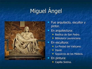 Miguel Ángel Fue arquitecto, escultor y pintor. En arquitectura:  Basílica de San Pedro. Biblioteca Laurenciana. En escultura: La Piedad del Vaticano. David. Sepulcros de los Médicis. En pintura: Capilla Sixtina. 