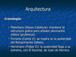 Arquitectura Cronología: Plateresco (Reyes Católicos): mantiene la estructura gótica pero añaden decoración clásica (grutescos). Purismo (Carlos V): se inspira en la austeridad del Renacimiento italiano. Herreriano (Felipe II): la austeridad llega a su extremo, con El Escorial, de Juan de Herrera. 