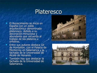 Plateresco El Renacimiento se inicia en España con un estilo arquitectónico denominado plateresco, debido a su decoración minuciosa y abundante que recuerda al trabajo de los plateros u orfebres. Entre sus autores destaca Gil de Hontañón, con el Palacio de Monterrey en Salamanca y la fachada de la Universidad de Alcalá de Henares. También hay que destacar la fachada de la Universidad de Salamanca. 
