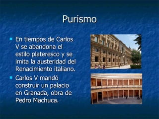 Purismo En tiempos de Carlos V se abandona el estilo plateresco y se imita la austeridad del Renacimiento italiano. Carlos V mandó construir un palacio en Granada, obra de Pedro Machuca. 