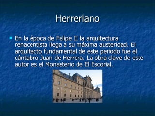 Herreriano En la época de Felipe II la arquitectura renacentista llega a su máxima austeridad. El arquitecto fundamental de este periodo fue el cántabro Juan de Herrera. La obra clave de este autor es el Monasterio de El Escorial. 