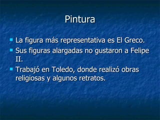 Pintura La figura más representativa es El Greco. Sus figuras alargadas no gustaron a Felipe II. Trabajó en Toledo, donde realizó obras religiosas y algunos retratos. 