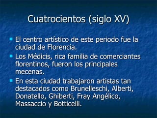 Cuatrocientos (siglo XV) El centro artístico de este periodo fue la ciudad de Florencia. Los Médicis, rica familia de comerciantes florentinos, fueron los principales mecenas. En esta ciudad trabajaron artistas tan destacados como Brunelleschi, Alberti, Donatello, Ghiberti, Fray Angélico, Massaccio y Botticelli. 