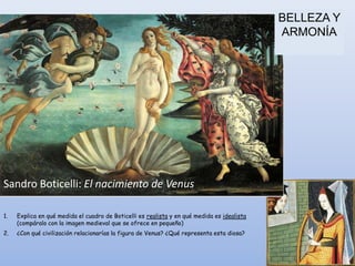 BELLEZA Y
                                                                                             ARMONÍA




Sandro Boticelli: El nacimiento de Venus

1.   Explica en qué medida el cuadro de Boticelli es realista y en qué medida es idealista
     (compáralo con la imagen medieval que se ofrece en pequeño)
2.   ¿Con qué civilización relacionarías la figura de Venus? ¿Qué representa esta diosa?
 