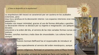 ¿Cómo se desarrolló en la arquitectura?
La arquitectura del rococó se caracterizó por ser austera en los acabados
exteriores, pero
muy rica y profusa en la decoración interior. Los espacios interiores eran más
pequeños y
tratados con mayor intimidad, gracias al uso de formas delicadas y gentiles.
La decoración interior se destacó por su ingenio e imaginación. Los apliques
dorados
estuvieron a la orden del día, al servicio de las más variadas formas curvas con
motivos
florales, conchas marinas y toda clase de sinuosidades. Los colores fueron
siempre
luminosos y alegres.
El arquitecto francés Germain Boffrand fue el responsable de introducir el
rococó en
Francia, y lo puso especialmente al servicio del orden monárquico, aunque
eventualmente
desarrolló proyectos religiosos. Participó en proyectos como el Place Vendôme
de París, el
Conservatorio de Versalles, el Hotel de Soubise en París y el Castillo de
 