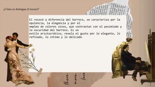 ¿Cómo se distingue el rococó?
El rococó a diferencia del barroco, se caracteriza por la
opulencia, la elegancia y por el
empleo de colores vivos, que contrastan con el pesimismo y
la oscuridad del barroco. Es un
estilo aristocrático, revela el gusto por lo elegante, lo
refinado, lo íntimo y lo delicado.
 