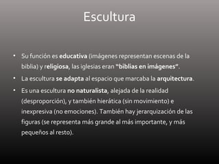 Escultura
• Su función es educativa (imágenes representan escenas de la
biblia) y religiosa, las iglesias eran “biblias en imágenes”.
• La escultura se adapta al espacio que marcaba la arquitectura.
• Es una escultura no naturalista, alejada de la realidad
(desproporción), y también hierática (sin movimiento) e
inexpresiva (no emociones). También hay jerarquización de las
figuras (se representa más grande al más importante, y más
pequeños al resto).
 