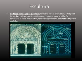 Escultura
• Portadas de las iglesias o pórticos formados por las arquivoltas, el tímpano,
las jambas y el parteluz, todos decorados con escenas de la biblia. Se
representa al cristo pantocrátor (bendiciendo) dentro de una Mandorla (forma
ovalada).
 