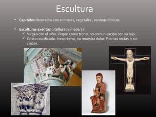 Escultura
• Capiteles decorados con animales, vegetales , escenas bíblicas.
• Esculturas exentas o tallas (de madera):
 Virgen con el niño. Virgen como trono, no comunicación con su hijo.
 Cristo crucificado. Inexpresivo, no muestra dolor. Piernas rectas y sin
cruzar.
 