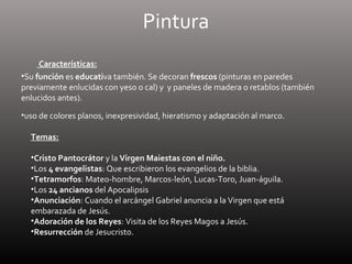 Pintura
Características:
•Su función es educativa también. Se decoran frescos (pinturas en paredes
previamente enlucidas con yeso o cal) y y paneles de madera o retablos (también
enlucidos antes).
•uso de colores planos, inexpresividad, hieratismo y adaptación al marco.
Temas:
•Cristo Pantocrátor y la Virgen Maiestas con el niño.
•Los 4 evangelistas: Que escribieron los evangelios de la biblia.
•Tetramorfos: Mateo-hombre, Marcos-león, Lucas-Toro, Juan-águila.
•Los 24 ancianos del Apocalipsis
•Anunciación: Cuando el arcángel Gabriel anuncia a la Virgen que está
embarazada de Jesús.
•Adoración de los Reyes: Visita de los Reyes Magos a Jesús.
•Resurrección de Jesucristo.
 