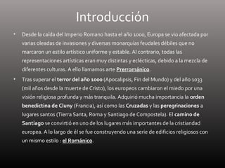 Introducción
• Desde la caída del Imperio Romano hasta el año 1000, Europa se vio afectada por
varias oleadas de invasiones y diversas monarquías feudales débiles que no
marcaron un estilo artístico uniforme y estable. Al contrario, todas las
representaciones artísticas eran muy distintas y eclécticas, debido a la mezcla de
diferentes culturas. A ello llamamos arte Prerrománico.
• Tras superar el terror del año 1000 (Apocalipsis, Fin del Mundo) y del año 1033
(mil años desde la muerte de Cristo), los europeos cambiaron el miedo por una
visión religiosa profunda y más tranquila. Adquirió mucha importancia la orden
benedictina de Cluny (Francia), así como las Cruzadas y las peregrinaciones a
lugares santos (Tierra Santa, Roma y Santiago de Compostela). El camino de
Santiago se convirtió en uno de los lugares más importantes de la cristiandad
europea. A lo largo de él se fue construyendo una serie de edificios religiosos con
un mismo estilo : el Románico.
 