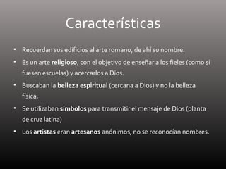 Características
• Recuerdan sus edificios al arte romano, de ahí su nombre.
• Es un arte religioso, con el objetivo de enseñar a los fieles (como si
fuesen escuelas) y acercarlos a Dios.
• Buscaban la belleza espiritual (cercana a Dios) y no la belleza
física.
• Se utilizaban símbolos para transmitir el mensaje de Dios (planta
de cruz latina)
• Los artistas eran artesanos anónimos, no se reconocían nombres.
 