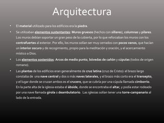 Arquitectura
• El material utilizado para los edificios era la piedra.
• Se utilizaban elementos sustentantes: Muros gruesos (hechos con sillares), columnas y pilares.
Los muros debían soportar un gran peso de la cubierta, por lo que reforzaban los muros con los
contrafuertes al exterior. Por ello, los muros solían ser muy cerrados con pocos vanos, que hacían
un interior oscuro y de recogimiento, propio para la meditación y oración, y el acercamiento
místico a Dios.
• Los elementos sostenidos: Arcos de medio punto, bóvedas de cañón y cúpulas (todos de origen
romano).
• Las plantas de los edificios eran generalmente de cruz latina (cruz de Cristo): el brazo largo
constaba de una nave central y dos o más naves laterales, y el brazo más corto era el transepto,
y el lugar donde se cruzan ambos es el crucero, que se cubría por una cúpula llamada cimborrio.
En la parte alta de la iglesia estaba el ábside, donde se encontraba el altar, y podía estar rodeado
por una nave llamada girola o deambulatorio. Las iglesias solían tener una torre-campanario al
lado de la entrada.
 