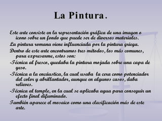 La Pintura. Este arte consiste en la representación gráfica de una imagen o icono sobre un fondo que puede ser de diversos materiales. La pintura romana viene influenciada por la pintura griega. Dentro de este arte encontramos tres métodos, los más comunes, para expresarme, estos son: -Técnica al fresco, quedaba la pintura mojada sobre una capa de yeso. -Técnica a la encáustica, la cual usaba  la cera como potenciador del color y abrillantador, aunque en algunos casos, daba relieves. -Técnica al temple, en la cual se aplicaba agua para conseguir un efecto final difuminado. También aparece el mosaico como una clasificación más de este arte. 