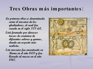 Tres Obras más importantes: La primera obra es denominada como el mosaico de los gladiadores, el cual fue creado en el siglo III d.C. Está formado por diversos trozos de cerámica de diferentes colores y gamas, dando un aspecto más realista. Este mosaico fue encontrado en Roma en el año 1670 y fue llevado al museo en el año 1867. 