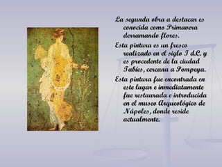 La segunda obra a destacar es conocida como Primavera derramando flores. Esta pintura es un fresco realizado en el siglo I d.C. y es procedente de la ciudad Tabíes, cercana a Pompeya. Esta pintura fue encontrada en este lugar e inmediatamente fue restaurada e introducida en el museo Arqueológico de Nápoles, donde reside actualmente.  