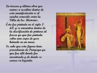 La tercera y última obra que vamos a resaltar dentro de esta manifestación es el cuadro conocido como la Villa de los Misterios. Ésta fue pintada en el siglo I d.C. y se encuentra dentro de la clasificación de pintura al fresco ya que fue pintada sobre una capa de yeso húmedo en un muro. Se sabe que esta figura tiene procedencia de Pompeya ya que fue allí donde fue encontrada y de donde   se conoce su leyenda. 