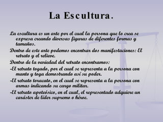 La Escultura. La escultura es un arte por el cual la persona que lo crea se expresa creando diversas figuras de diferentes formas y tamaños. Dentro de este arte podemos encontrar dos manifestaciones: El retrato y el relieve. Dentro de la variedad del retrato encontramos: -El retrato togado, por el cual se representa a la persona con manto y toga demostrando así su poder. -El retrato toracato, en el cual se representa a la persona con armas indicando su cargo militar. -El retrato apoteósico, en el cual, el representado adquiere un caráster de líder supremo o héroe. 