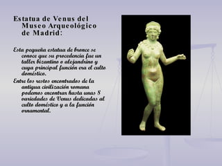 Estatua de Venus del Museo Arqueológico de   Madrid: Esta pequeña estatua de bronce se conoce que su procedencia fue un taller bizantino o alejandrino y cuya principal función era el culto doméstico. Entre los restos encontrados de la antigua civilización romana podemos encontrar hasta unas 8 variedades de Venus dedicadas al culto doméstico y a la función ornamental. 