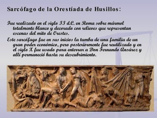 Sarcófago de la Orestíada de Husillos: Fue realizado en el siglo II d.C. en Roma sobre mármol totalmente blanco y decorado con relieves que representan escenas del mito de Orestes. Este sarcófago fue en sus inicios la tumba de una familia de un gran poder económico, pero posteriormente fue reutilizado y en el siglo X fue usado para enterrar a Don Fernando Ansúrez y allí permaneció hasta su descubrimiento. 