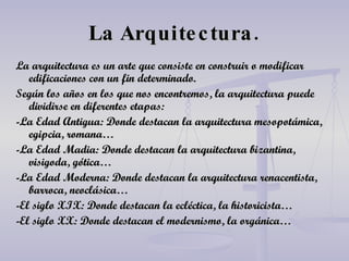 La Arquitectura. La arquitectura es un arte que consiste en construir o modificar edificaciones con un fin determinado. Según los años en los que nos encontremos, la arquitectura puede dividirse en diferentes etapas: -La Edad Antigua: Donde destacan la arquitectura mesopotámica, egipcia, romana… -La Edad Madia: Donde destacan la arquitectura bizantina, visigoda, gótica… -La Edad Moderna: Donde destacan la arquitectura renacentista, barroca, neoclásica… -El siglo XIX: Donde destacan la ecléctica, la historicista… -El siglo XX: Donde destacan el modernismo, la orgánica… 