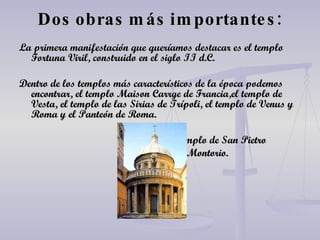 Dos obras más importantes: La primera manifestación que queríamos destacar es el templo Fortuna Viril, construido en el siglo II d.C. Dentro de los templos más característicos de la época podemos encontrar, el templo Maison Carrge de Francia,el templo de Vesta, el templo de las Sirias de Trípoli, el templo de Venus y Roma y el Panteón de Roma.  Templo de San Pietro in Montorio. 