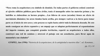 “Para roma la arquitectura era símbolo de dominio. En todas partes el gobierno ordenó construir
al ejército edificios públicos para fines civiles, tenía el monopolio sobre las materias primas y los
ladrillos se elaboraban en hornos propios….Las hileras de arcos (arcadas) tienen un efecto de
movimiento dinámico; los arcos tienden hacia arriba, pro siempre vuelven a la tierra para tomar
parte en el inicio de otro arco y este proceso se repite hasta cubrir toda la distancia deseada. De este
modo consiguen un efecto expansivo y un empuje que se adaptan perfectamente al expansionismo
del imperio romano, que conquistó grandes territorios, exportó su arquitectura a todos ellos,
construyó una red de caminos y atravesó el paisaje con sus acueductos, para llevar agua de
manantial a sus ciudades”
GYMPEL, Jan (1996): “historia de la arquitectura, de la antigüedad a nuestros días”, ed. Koneman, ,
pp. 13 y 14
 