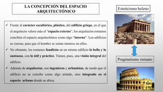LA CONCEPCIÓN DEL ESPACIO
ARQUITECTÓNICO
✓ Frente al carácter escultórico, plástico, del edificio griego, en el que
el arquitecto valora más el “espacio externo”, los arquitectos romanos
conciben el espacio arquitectónico como algo “interno”. Los edificios
se cierran, para que el hombre se sienta inmerso en ellos.
✓ No obstante, los romanos fundirán en un mismo edificio lo bello y lo
suntuoso, con lo útil y práctico. Tienen, pues, una visión integral del
edificio.
✓ Además de arquitectos, son ingenieros y urbanistas, de modo que el
edificio no se concibe como algo aislado, sino integrado en el
espacio urbano donde se ubica.
Esteticismo heleno
Pragmatismo romano
 